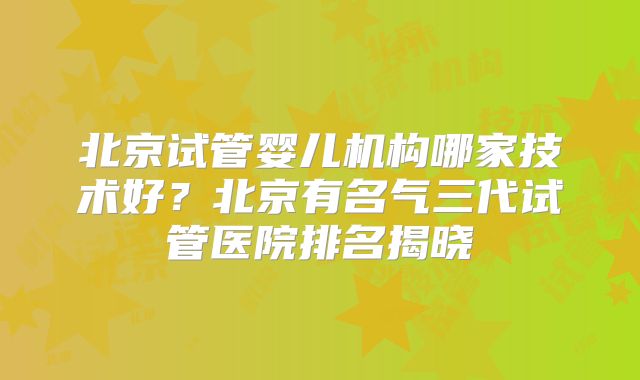 北京试管婴儿机构哪家技术好？北京有名气三代试管医院排名揭晓