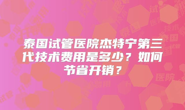 泰国试管医院杰特宁第三代技术费用是多少？如何节省开销？