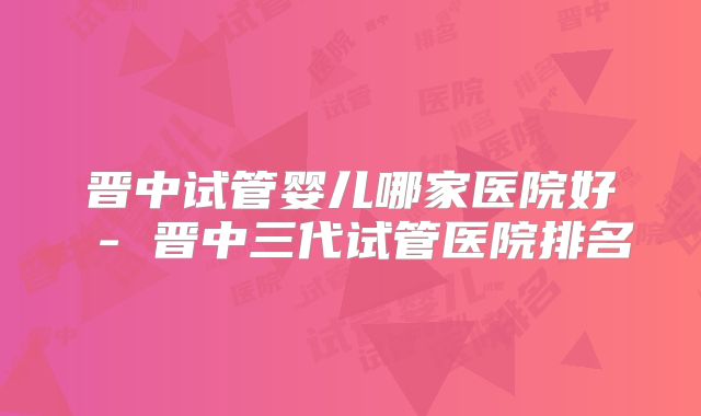 晋中试管婴儿哪家医院好 - 晋中三代试管医院排名