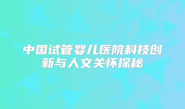 中国试管婴儿医院科技创新与人文关怀探秘