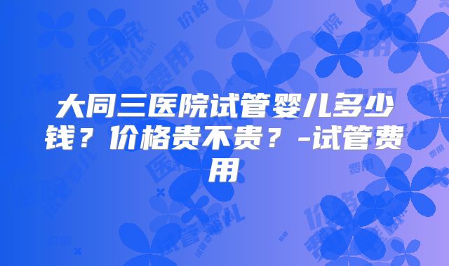大同三医院试管婴儿多少钱？价格贵不贵？-试管费用