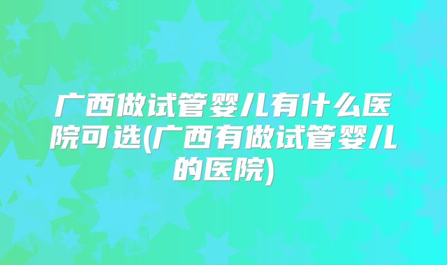广西做试管婴儿有什么医院可选(广西有做试管婴儿的医院)