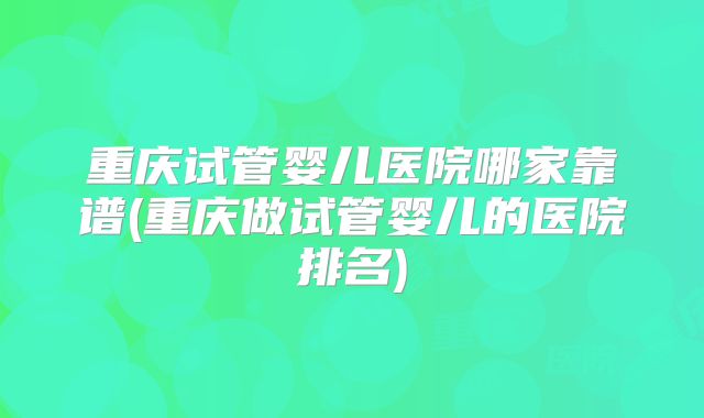 重庆试管婴儿医院哪家靠谱(重庆做试管婴儿的医院排名)