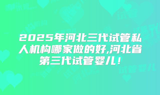 2025年河北三代试管私人机构哪家做的好,河北省第三代试管婴儿！