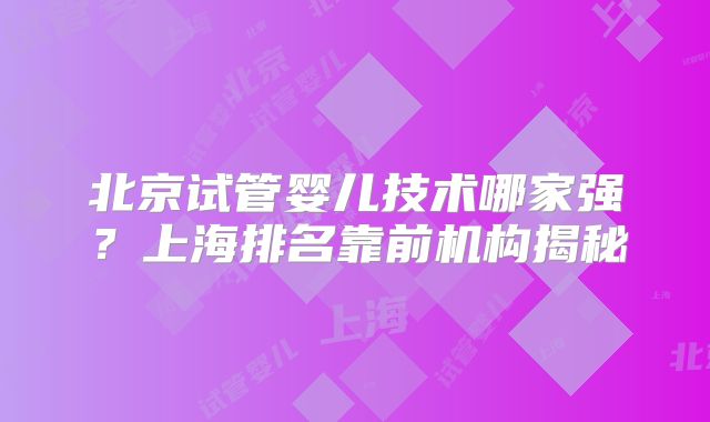 北京试管婴儿技术哪家强？上海排名靠前机构揭秘