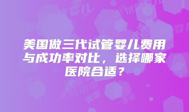 美国做三代试管婴儿费用与成功率对比，选择哪家医院合适？