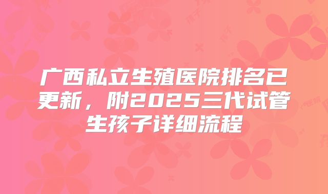 广西私立生殖医院排名已更新，附2025三代试管生孩子详细流程