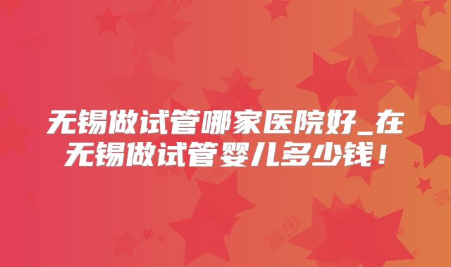 无锡做试管哪家医院好_在无锡做试管婴儿多少钱！