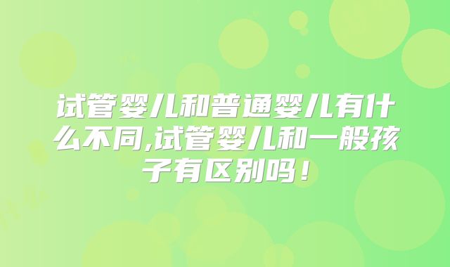 试管婴儿和普通婴儿有什么不同,试管婴儿和一般孩子有区别吗!