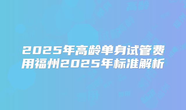 2025年高龄单身试管费用福州2025年标准解析