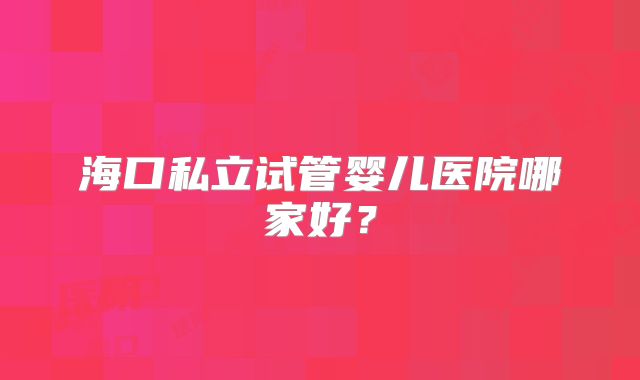 海口私立试管婴儿医院哪家好?