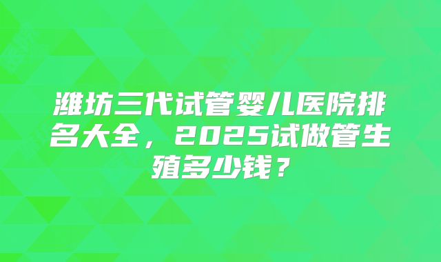 潍坊三代试管婴儿医院排名大全,2025试做管生殖多少钱?