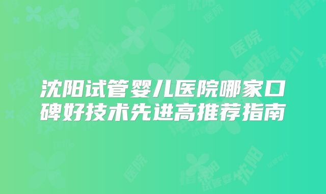 沈阳试管婴儿医院哪家口碑好技术先进高推荐指南