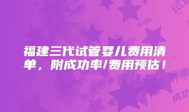福建三代试管婴儿费用清单，附成功率/费用预估！