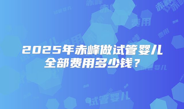 2025年赤峰做试管婴儿全部费用多少钱？