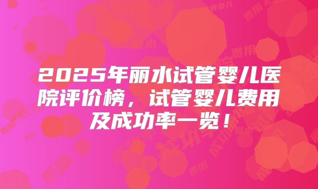 2025年丽水试管婴儿医院评价榜，试管婴儿费用及成功率一览！