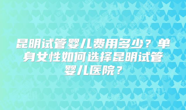 昆明试管婴儿费用多少？单身女性如何选择昆明试管婴儿医院？