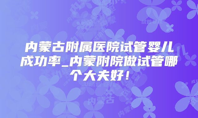 内蒙古附属医院试管婴儿成功率_内蒙附院做试管哪个大夫好！