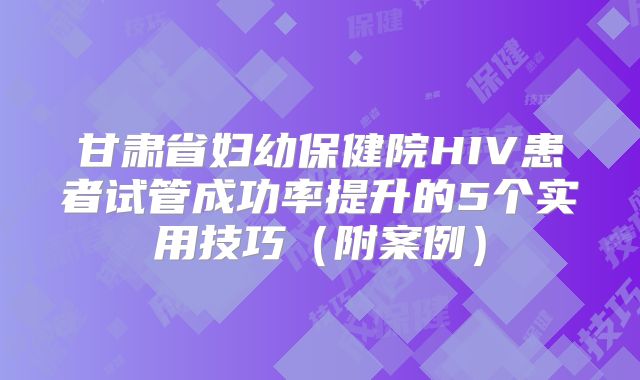 甘肃省妇幼保健院HIV患者试管成功率提升的5个实用技巧（附案例）