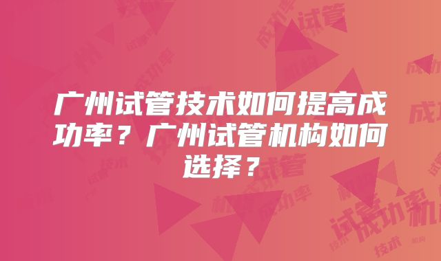 广州试管技术如何提高成功率？广州试管机构如何选择？