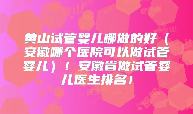 黄山试管婴儿哪做的好（安徽哪个医院可以做试管婴儿）！安徽省做试管婴儿医生排名！
