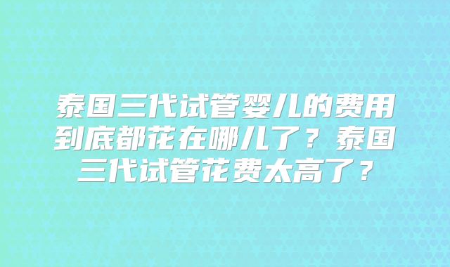 泰国三代试管婴儿的费用到底都花在哪儿了?泰国三代试管花费太高了?