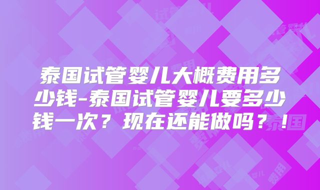 泰国试管婴儿大概费用多少钱-泰国试管婴儿要多少钱一次？现在还能做吗？！