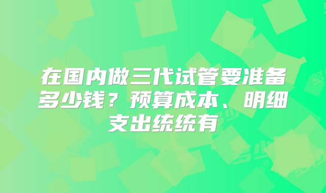 在国内做三代试管要准备多少钱？预算成本、明细支出统统有