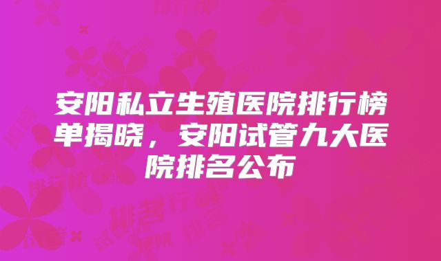 安阳私立生殖医院排行榜单揭晓，安阳试管九大医院排名公布