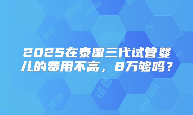 2025在泰国三代试管婴儿的费用不高，8万够吗？