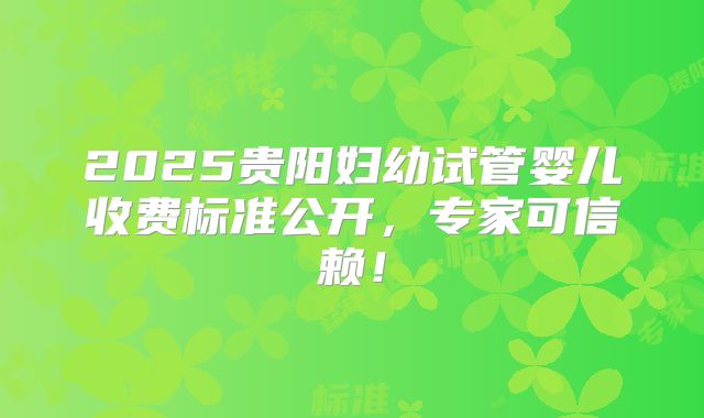 2025贵阳妇幼试管婴儿收费标准公开，专家可信赖！