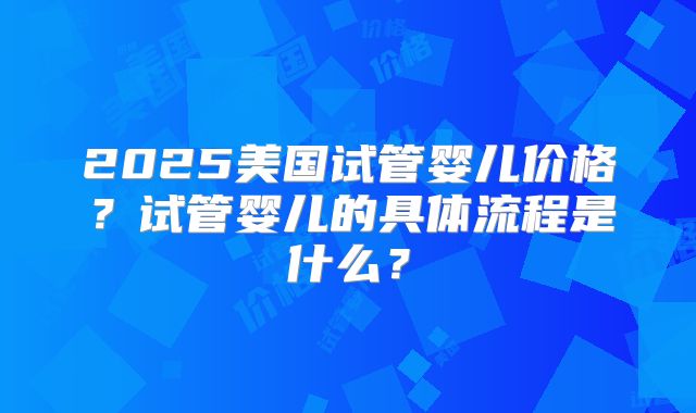 2025美国试管婴儿价格？试管婴儿的具体流程是什么？