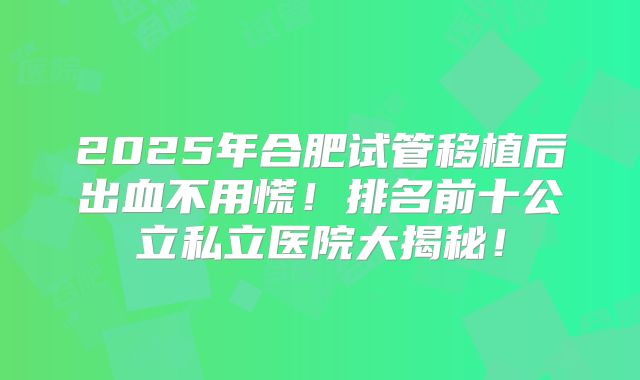 2025年合肥试管移植后出血不用慌！排名前十公立私立医院大揭秘！