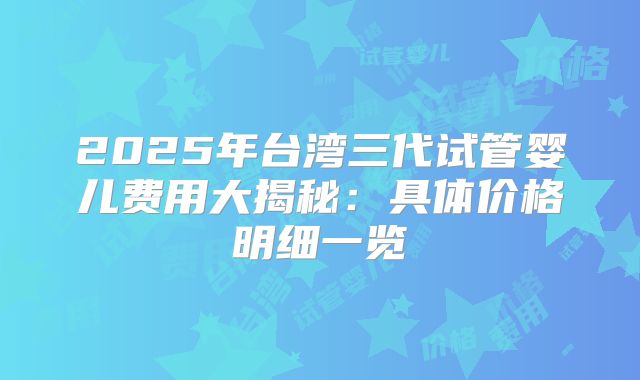 2025年台湾三代试管婴儿费用大揭秘：具体价格明细一览