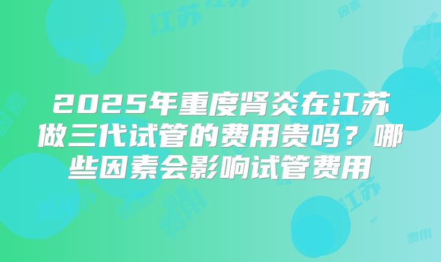 2025年重度肾炎在江苏做三代试管的费用贵吗?哪些因素会影响试管费用