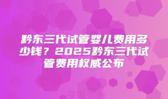 黔东三代试管婴儿费用多少钱？2025黔东三代试管费用权威公布