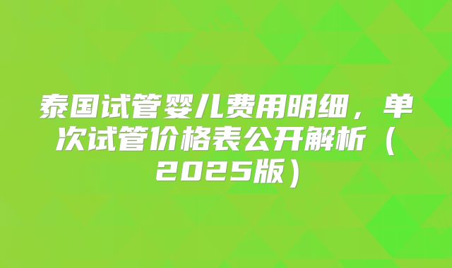 泰国试管婴儿费用明细,单次试管价格表公开解析(2025版)