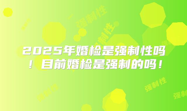 2025年婚检是强制性吗!目前婚检是强制的吗!
