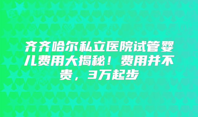 齐齐哈尔私立医院试管婴儿费用大揭秘！费用并不贵，3万起步