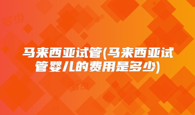 马来西亚试管(马来西亚试管婴儿的费用是多少)