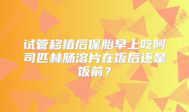 试管移植后保胎早上吃阿司匹林肠溶片在饭后还是饭前?