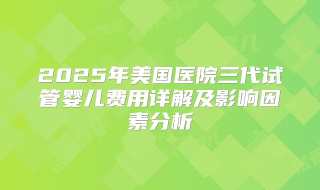 2025年美国医院三代试管婴儿费用详解及影响因素分析