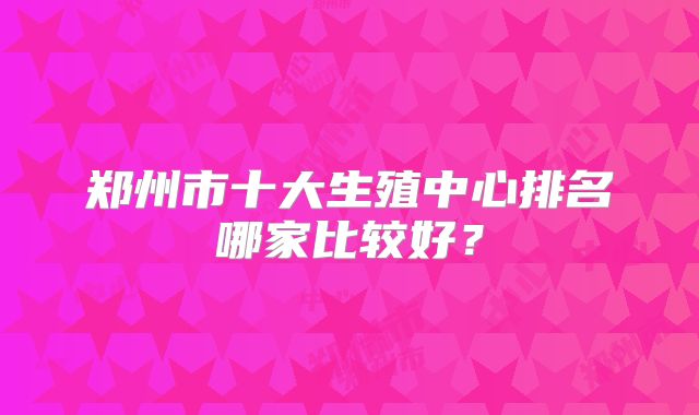 郑州市十大生殖中心排名哪家比较好?