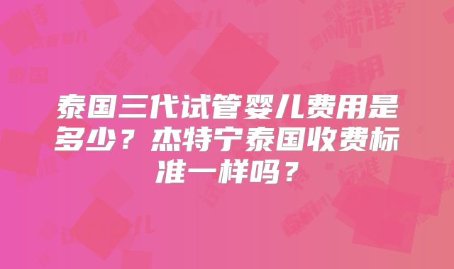 泰国三代试管婴儿费用是多少？杰特宁泰国收费标准一样吗？
