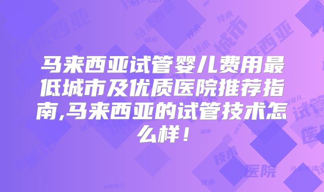 马来西亚试管婴儿费用最低城市及优质医院推荐指南,马来西亚的试管技术怎么样！