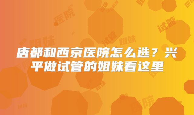 唐都和西京医院怎么选？兴平做试管的姐妹看这里