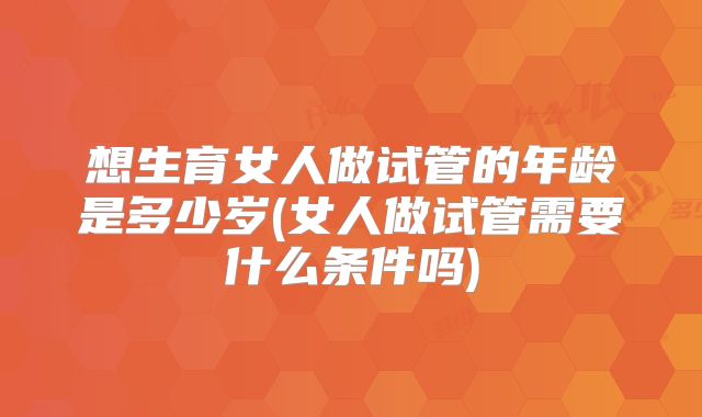 想生育女人做试管的年龄是多少岁(女人做试管需要什么条件吗)