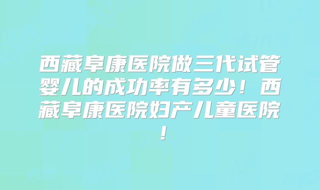 西藏阜康医院做三代试管婴儿的成功率有多少！西藏阜康医院妇产儿童医院！