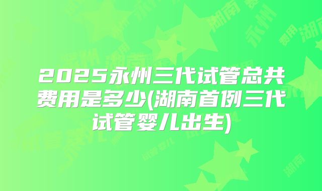 2025永州三代试管总共费用是多少(湖南首例三代试管婴儿出生)