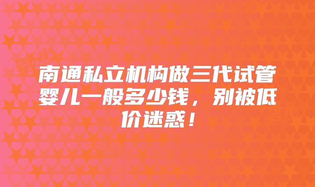 南通私立机构做三代试管婴儿一般多少钱，别被低价迷惑！
